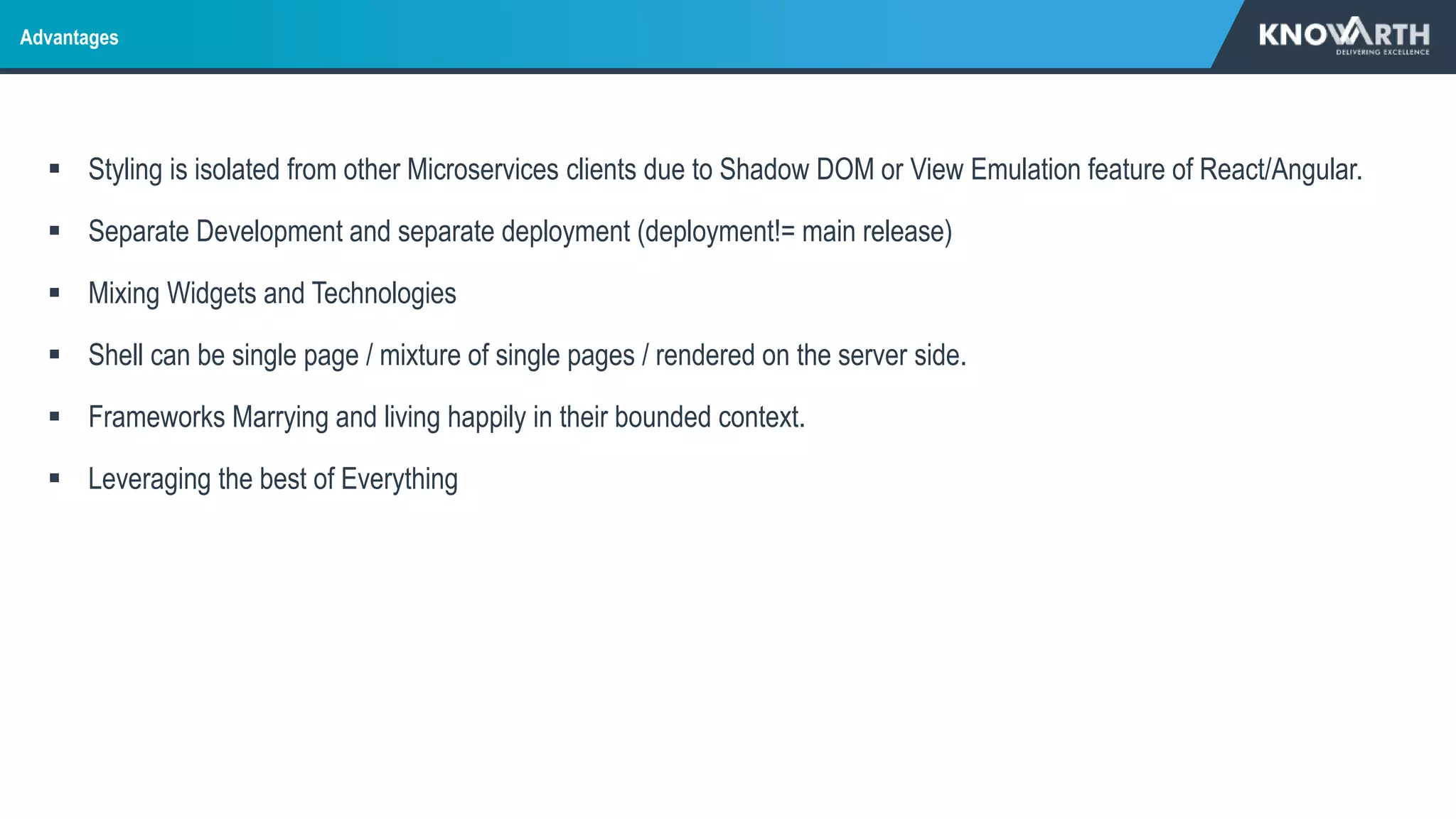  Styling is isolated from other Microservices clients due to Shadow DOM or View Emulation feature of React/Angular.
 Separate Development and separate deployment (deployment!= main release)
 Mixing Widgets and Technologies
 Shell can be single page / mixture of single pages / rendered on the server side.
 Frameworks Marrying and living happily in their bounded context.
 Leveraging the best of Everything
Advantages
 