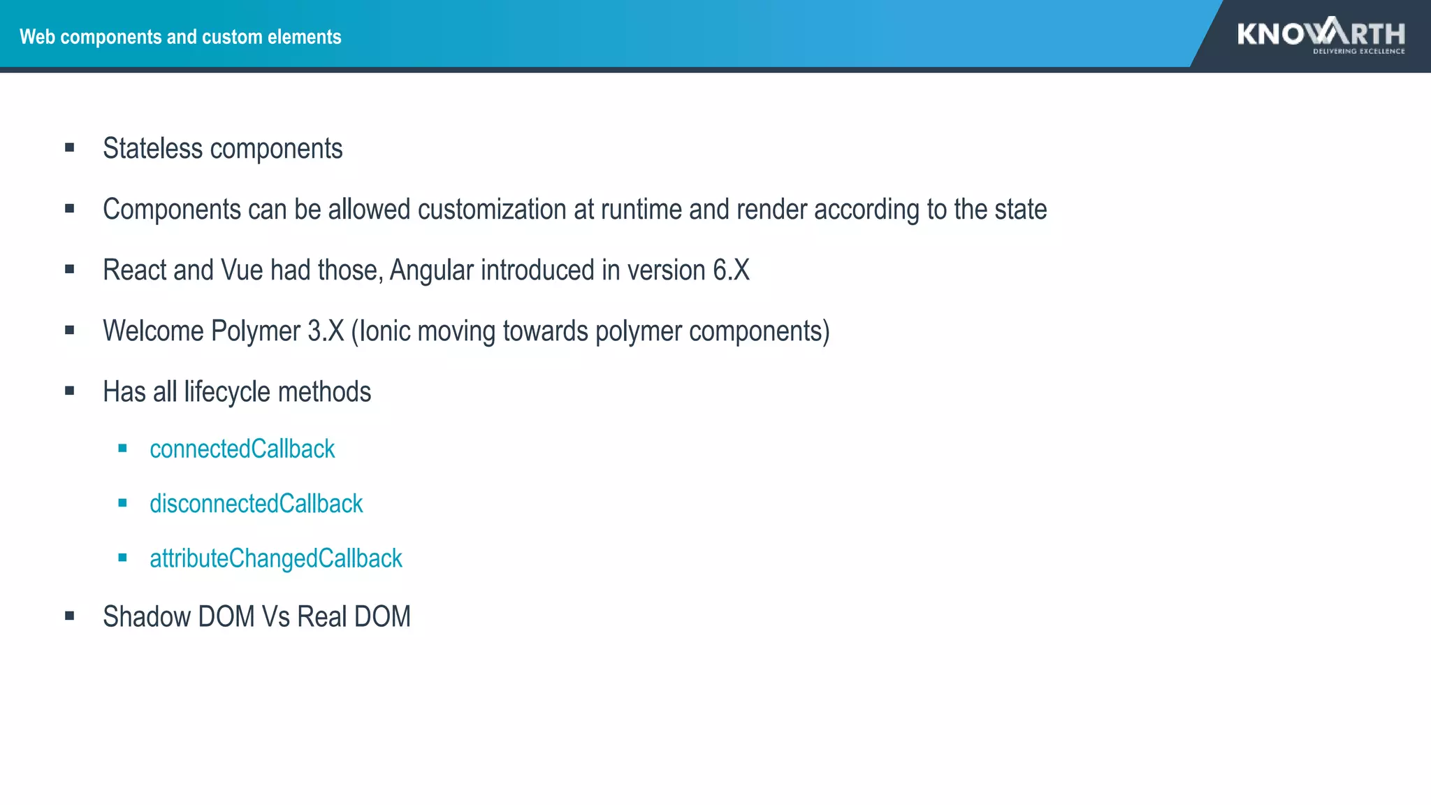 Web components and custom elements
 Stateless components
 Components can be allowed customization at runtime and render according to the state
 React and Vue had those, Angular introduced in version 6.X
 Welcome Polymer 3.X (Ionic moving towards polymer components)
 Has all lifecycle methods
 connectedCallback
 disconnectedCallback
 attributeChangedCallback
 Shadow DOM Vs Real DOM
 