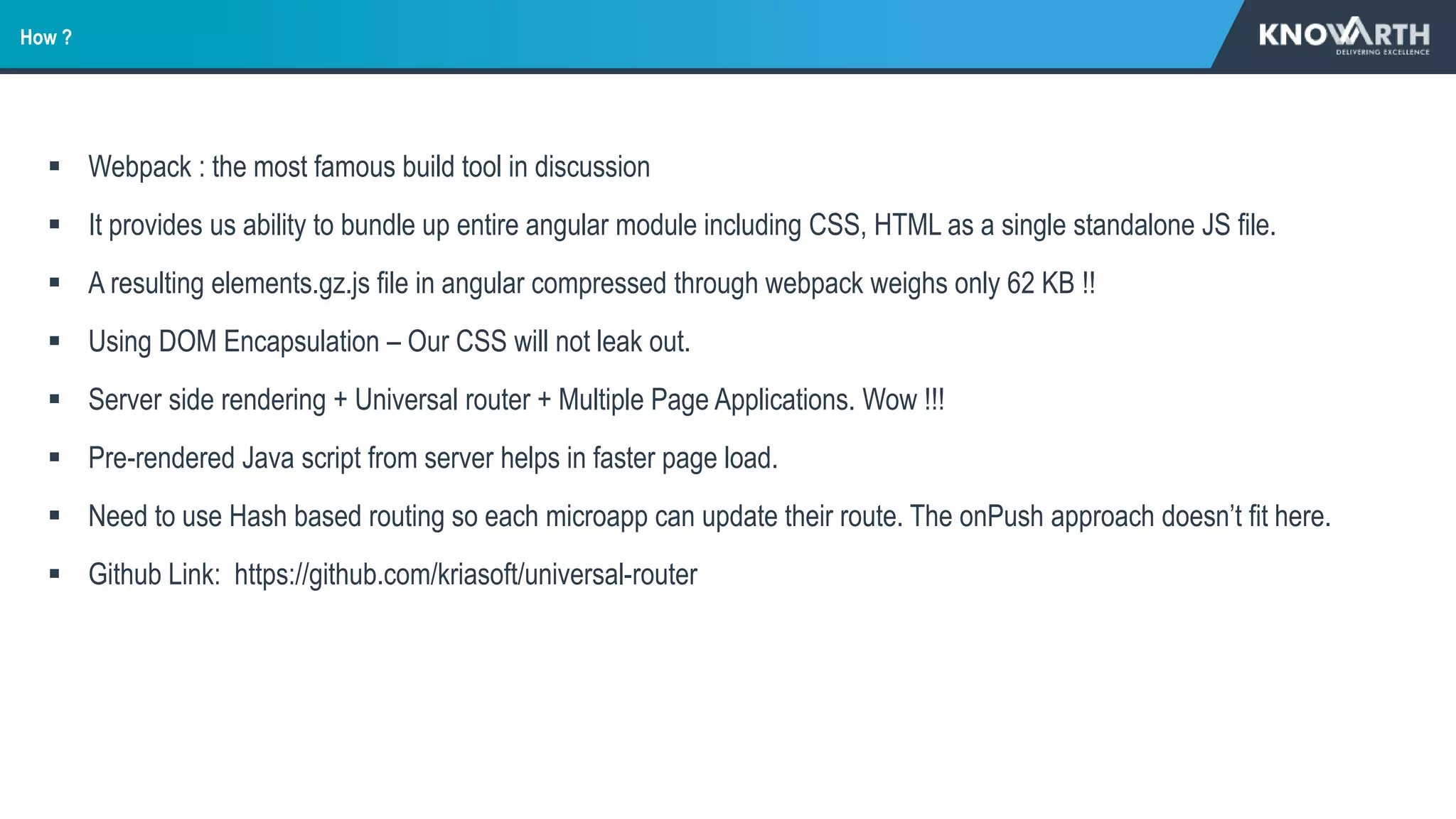  Webpack : the most famous build tool in discussion
 It provides us ability to bundle up entire angular module including CSS, HTML as a single standalone JS file.
 A resulting elements.gz.js file in angular compressed through webpack weighs only 62 KB !!
 Using DOM Encapsulation – Our CSS will not leak out.
 Server side rendering + Universal router + Multiple Page Applications. Wow !!!
 Pre-rendered Java script from server helps in faster page load.
 Need to use Hash based routing so each microapp can update their route. The onPush approach doesn’t fit here.
 Github Link: https://github.com/kriasoft/universal-router
How ?
 