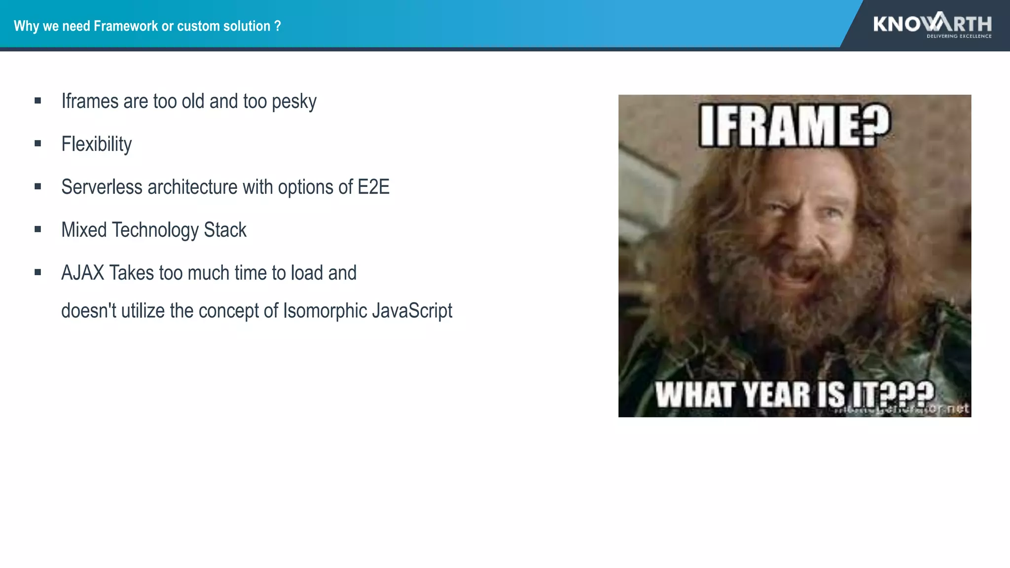 Why we need Framework or custom solution ?
 Iframes are too old and too pesky
 Flexibility
 Serverless architecture with options of E2E
 Mixed Technology Stack
 AJAX Takes too much time to load and
doesn't utilize the concept of Isomorphic JavaScript
 