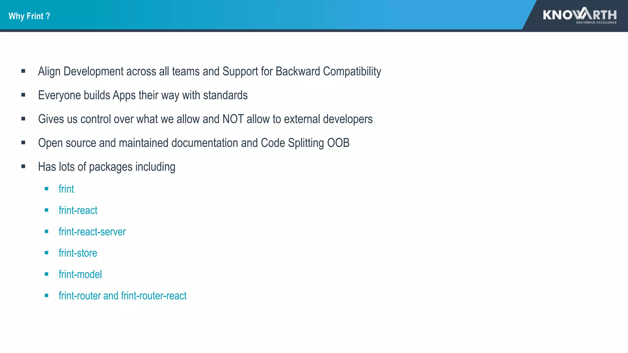  Align Development across all teams and Support for Backward Compatibility
 Everyone builds Apps their way with standards
 Gives us control over what we allow and NOT allow to external developers
 Open source and maintained documentation and Code Splitting OOB
 Has lots of packages including
 frint
 frint-react
 frint-react-server
 frint-store
 frint-model
 frint-router and frint-router-react
Why Frint ?
 