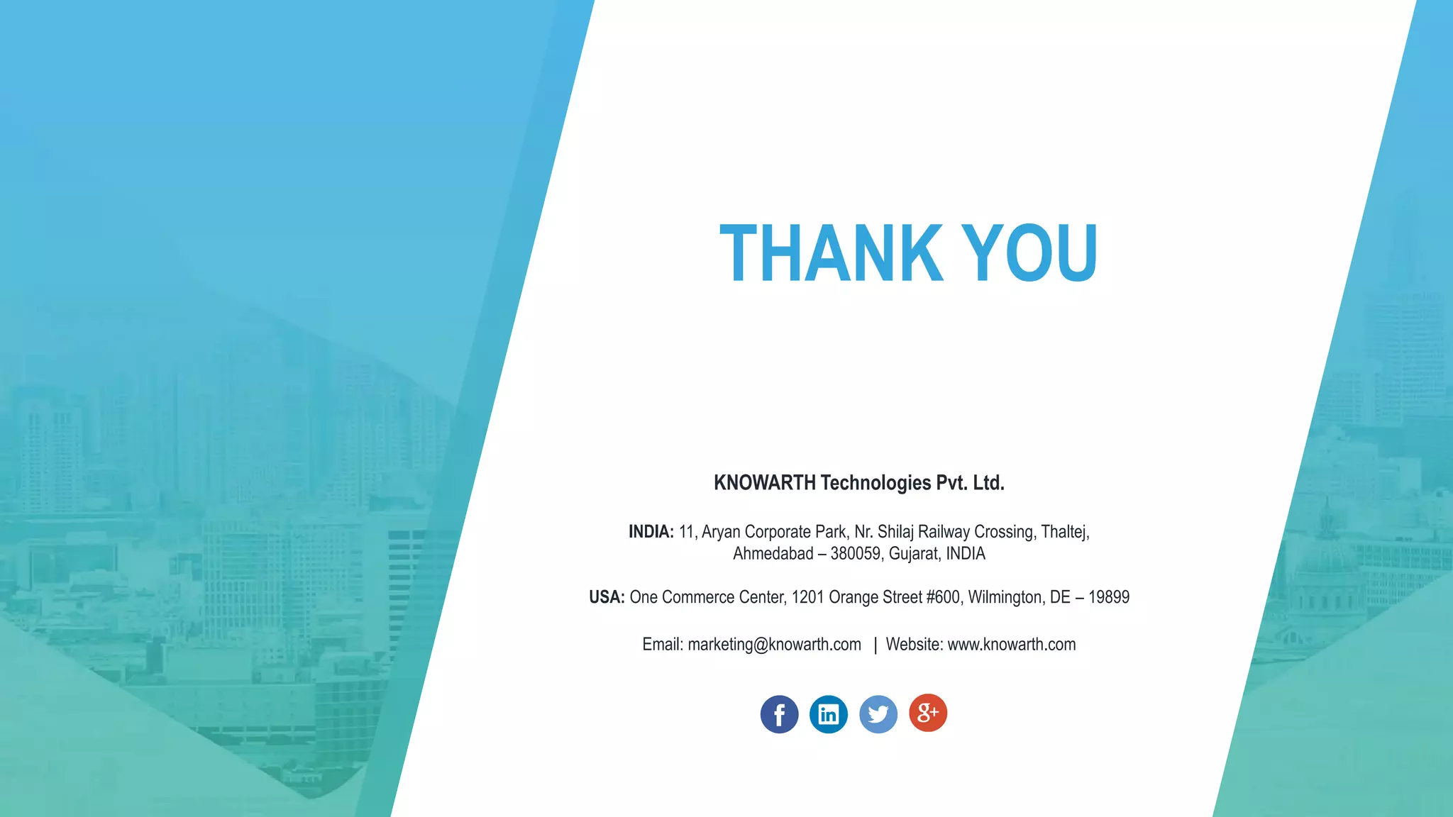 THANK YOU
KNOWARTH Technologies Pvt. Ltd.
INDIA: 11, Aryan Corporate Park, Nr. Shilaj Railway Crossing, Thaltej,
Ahmedabad – 380059, Gujarat, INDIA
USA: One Commerce Center, 1201 Orange Street #600, Wilmington, DE – 19899
Email: marketing@knowarth.com | Website: www.knowarth.com
 