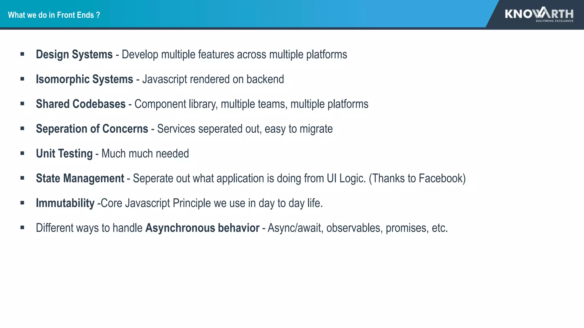 What we do in Front Ends ?
 Design Systems - Develop multiple features across multiple platforms
 Isomorphic Systems - Javascript rendered on backend
 Shared Codebases - Component library, multiple teams, multiple platforms
 Seperation of Concerns - Services seperated out, easy to migrate
 Unit Testing - Much much needed
 State Management - Seperate out what application is doing from UI Logic. (Thanks to Facebook)
 Immutability -Core Javascript Principle we use in day to day life.
 Different ways to handle Asynchronous behavior - Async/await, observables, promises, etc.
 