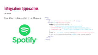 Integration approaches
Run-time integration via iframes <html>
<body>
<iframe id="micro-frontend-container"></iframe>
<script type="text/javascript">
const microFrontendsByRoute = {
'/': 'https://browse.example.com/index.html',
'/order-food': 'https://order.example.com/index.html',
'/user-profile': 'https://profile.example.com/index.html',
};
const if = document.getElementById('micro-frontend-container');
if.src = microFrontendsByRoute[window.location.pathname];
</script>
</body>
</html>
 