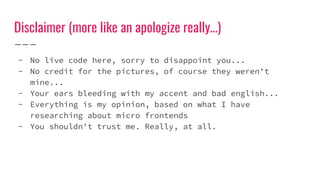 Disclaimer (more like an apologize really…)
- No live code here, sorry to disappoint you...
- No credit for the pictures, of course they weren't
mine...
- Your ears bleeding with my accent and bad english...
- Everything is my opinion, based on what I have
researching about micro frontends
- You shouldn't trust me. Really, at all.
 