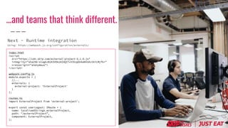 index.html
<script
src="https://cdn.skip.com/external-project-3.1.0.js"
integrity="sha256-slogkvB1K3VOkzAI8QITxV3VzpOnkeNVsKvtkYLMjfk="
crossorigin="anonymous">
</script>
webpack.config.js
module.exports = {
//...
externals: {
external-project: 'ExternalProject'
}
};
routes.ts
import ExternalProject from 'external-project';
export const userLogout: IRoute = {
name: localizedStrings.externalProject,
path: "/externalProject",
component: ExternalProject,
};
…and teams that think different.
Next - Runtime integration
Using: https://webpack.js.org/configuration/externals/
 