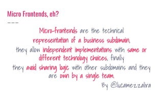 Micro Frontends, eh?
Micro-frontends are the technical
representation of a business subdomain,
they allow independent implementations with same or
different technology choices, finally
they avoid sharing logic with other subdomains and they
are own by a single team.
By @lucamezzalira
 