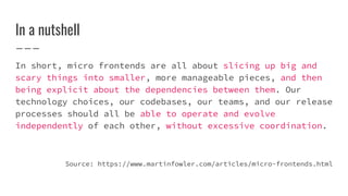 In a nutshell
In short, micro frontends are all about slicing up big and
scary things into smaller, more manageable pieces, and then
being explicit about the dependencies between them. Our
technology choices, our codebases, our teams, and our release
processes should all be able to operate and evolve
independently of each other, without excessive coordination.
Source: https://www.martinfowler.com/articles/micro-frontends.html
 
