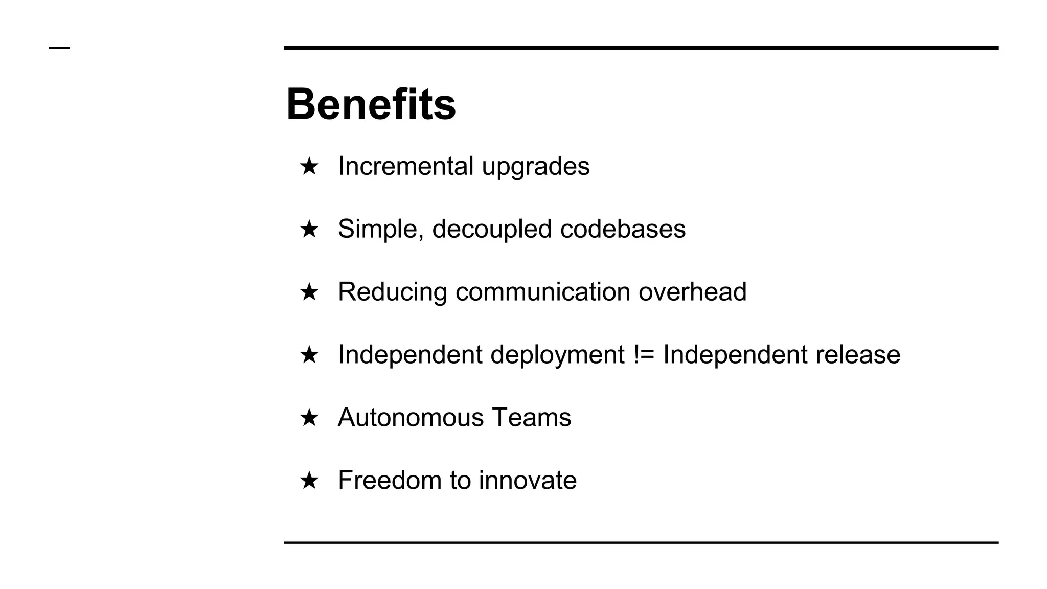 Benefits
★ Incremental upgrades
★ Simple, decoupled codebases
★ Reducing communication overhead
★ Independent deployment != Independent release
★ Autonomous Teams
★ Freedom to innovate
 