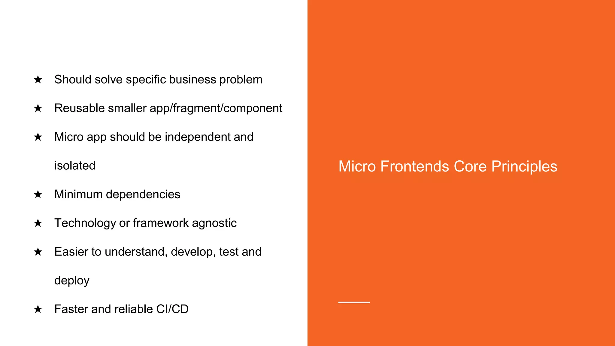 ★ Should solve specific business problem
★ Reusable smaller app/fragment/component
★ Micro app should be independent and
isolated
★ Minimum dependencies
★ Technology or framework agnostic
★ Easier to understand, develop, test and
deploy
★ Faster and reliable CI/CD
Micro Frontends Core Principles
 