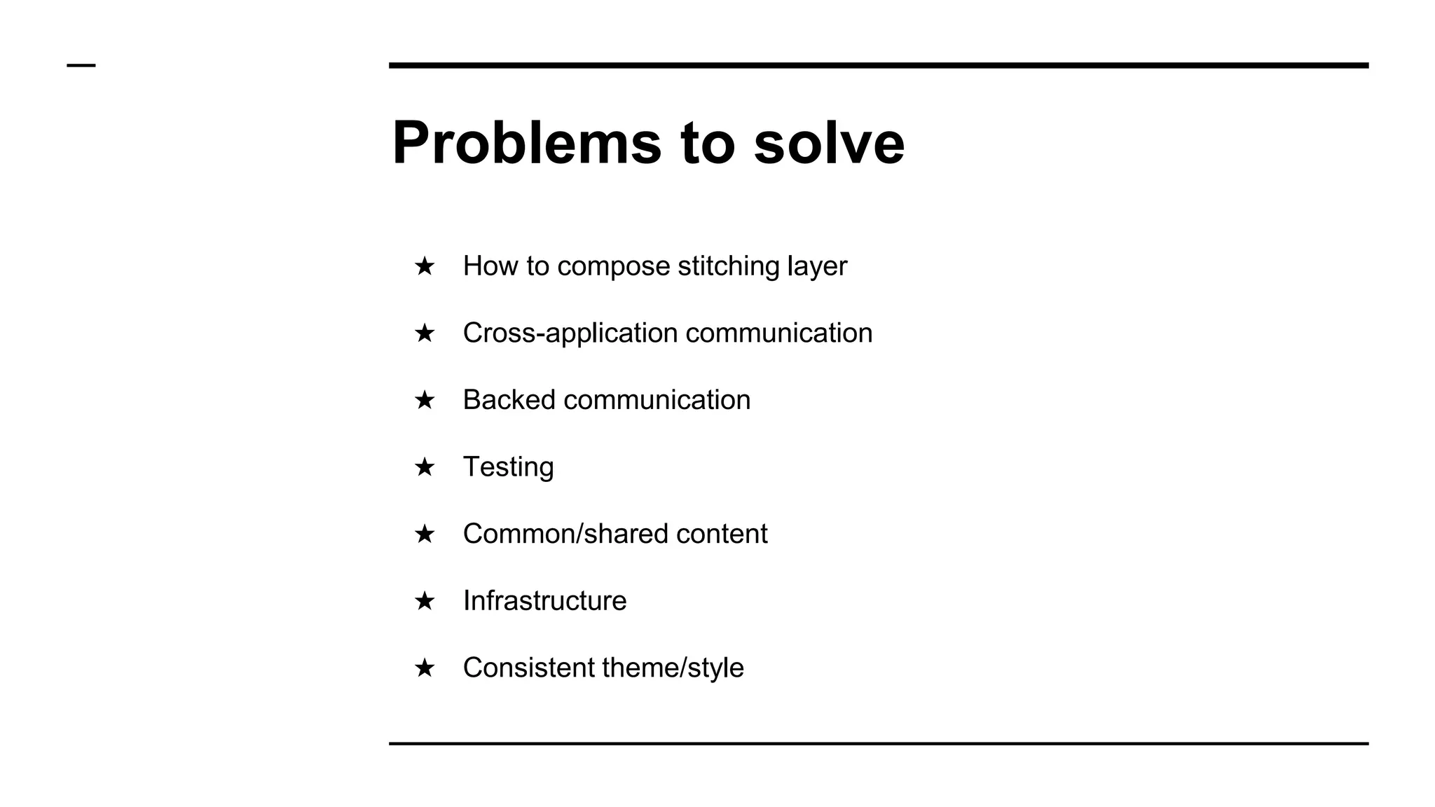Problems to solve
★ How to compose stitching layer
★ Cross-application communication
★ Backed communication
★ Testing
★ Common/shared content
★ Infrastructure
★ Consistent theme/style
 