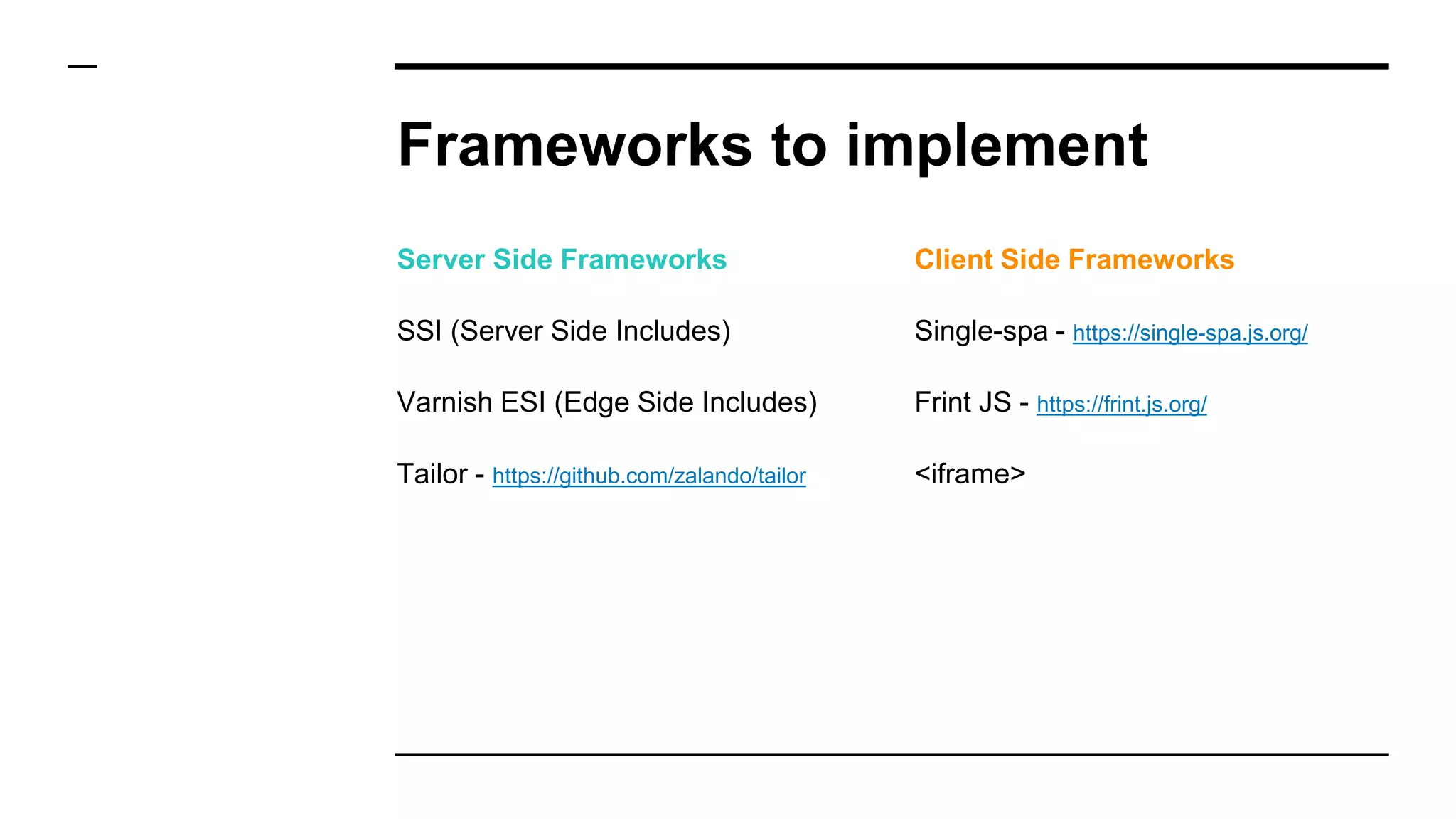 Frameworks to implement
Server Side Frameworks
SSI (Server Side Includes)
Varnish ESI (Edge Side Includes)
Tailor - https://github.com/zalando/tailor
Client Side Frameworks
Single-spa - https://single-spa.js.org/
Frint JS - https://frint.js.org/
<iframe>
 