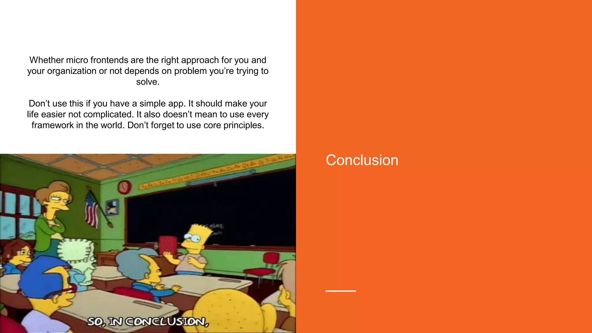 Whether micro frontends are the right approach for you and
your organization or not depends on problem you’re trying to
solve.
Don’t use this if you have a simple app. It should make your
life easier not complicated. It also doesn’t mean to use every
framework in the world. Don’t forget to use core principles.
Conclusion
 