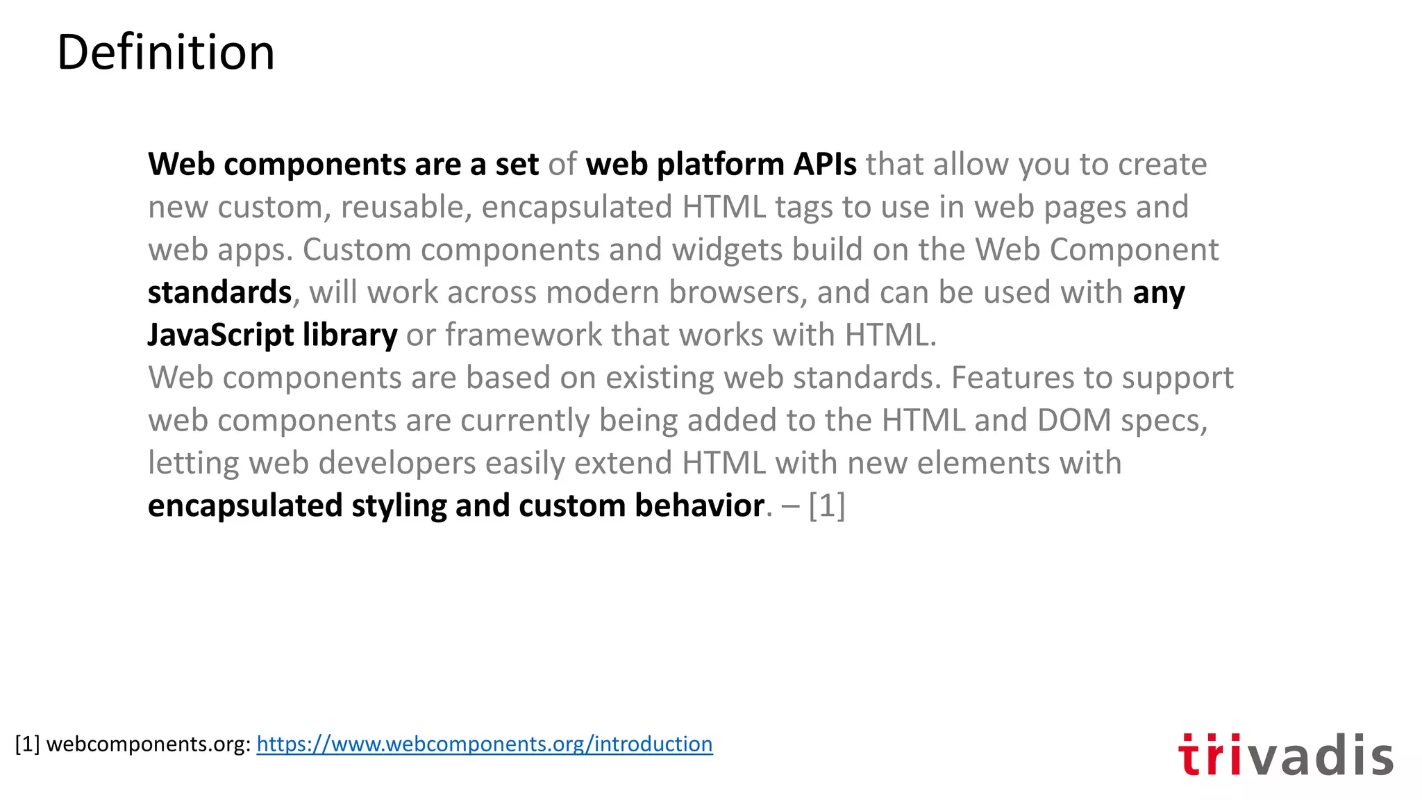Web components are a set of web platform APIs that allow you to create
new custom, reusable, encapsulated HTML tags to use in web pages and
web apps. Custom components and widgets build on the Web Component
standards, will work across modern browsers, and can be used with any
JavaScript library or framework that works with HTML.
Web components are based on existing web standards. Features to support
web components are currently being added to the HTML and DOM specs,
letting web developers easily extend HTML with new elements with
encapsulated styling and custom behavior. – [1]
[1] webcomponents.org: https://www.webcomponents.org/introduction
Definition
 