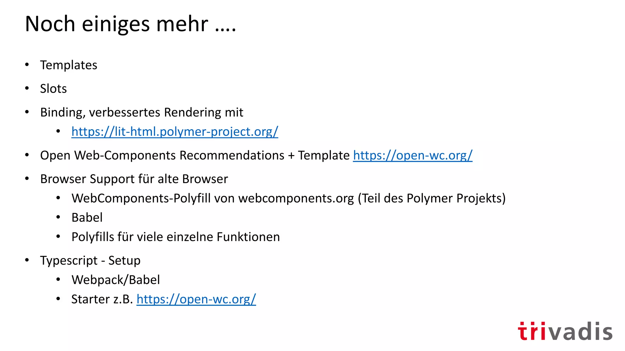 Noch einiges mehr ….
• Templates
• Slots
• Binding, verbessertes Rendering mit
• https://lit-html.polymer-project.org/
• Open Web-Components Recommendations + Template https://open-wc.org/
• Browser Support für alte Browser
• WebComponents-Polyfill von webcomponents.org (Teil des Polymer Projekts)
• Babel
• Polyfills für viele einzelne Funktionen
• Typescript - Setup
• Webpack/Babel
• Starter z.B. https://open-wc.org/
 