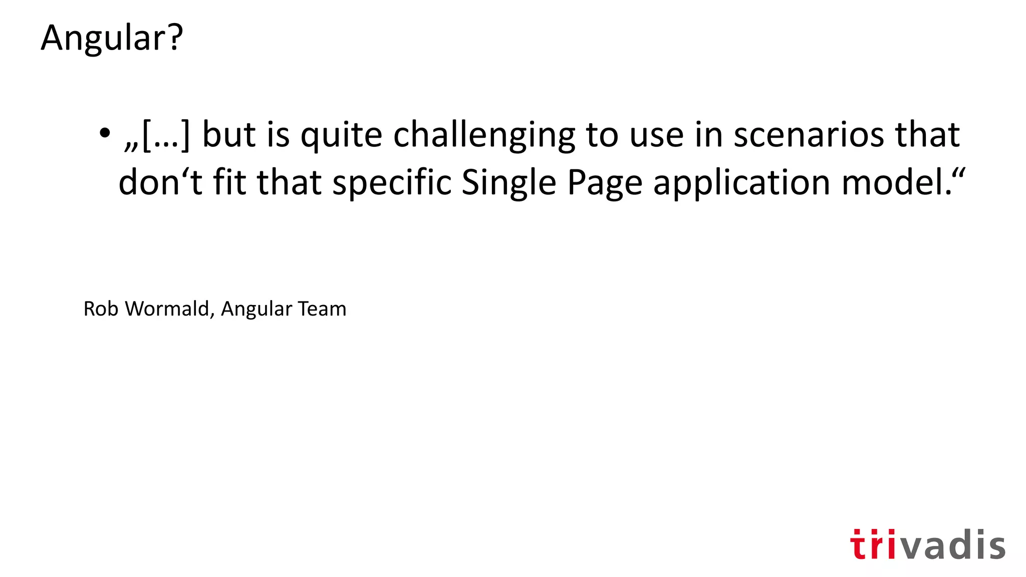 Angular?
• „[…] but is quite challenging to use in scenarios that
don‘t fit that specific Single Page application model.“
Rob Wormald, Angular Team
 