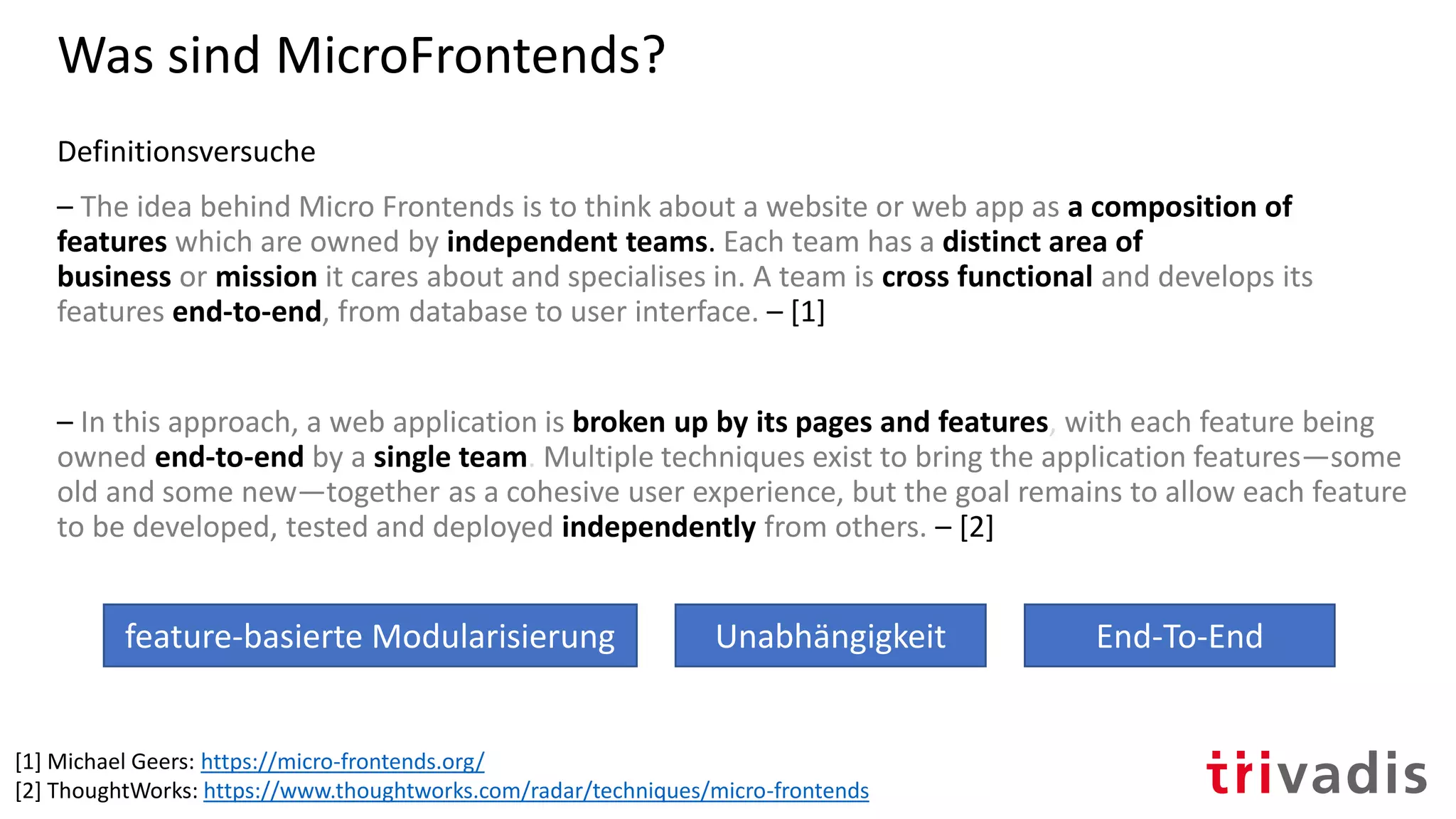 Was sind MicroFrontends?
Definitionsversuche
– The idea behind Micro Frontends is to think about a website or web app as a composition of
features which are owned by independent teams. Each team has a distinct area of
business or mission it cares about and specialises in. A team is cross functional and develops its
features end-to-end, from database to user interface. – [1]
– In this approach, a web application is broken up by its pages and features, with each feature being
owned end-to-end by a single team. Multiple techniques exist to bring the application features—some
old and some new—together as a cohesive user experience, but the goal remains to allow each feature
to be developed, tested and deployed independently from others. – [2]
[1] Michael Geers: https://micro-frontends.org/
[2] ThoughtWorks: https://www.thoughtworks.com/radar/techniques/micro-frontends
Unabhängigkeit End-To-Endfeature-basierte Modularisierung
 