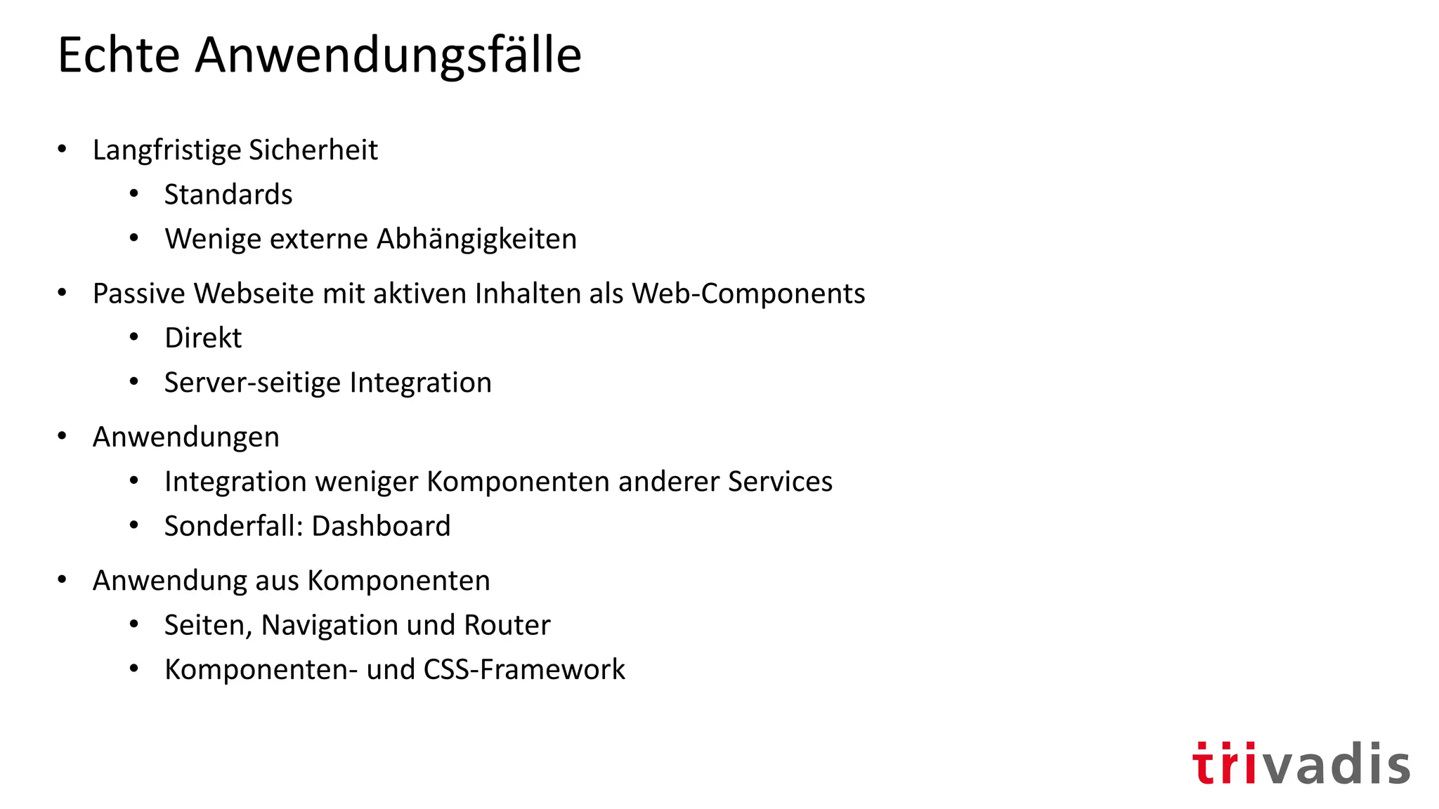 Echte Anwendungsfälle
• Langfristige Sicherheit
• Standards
• Wenige externe Abhängigkeiten
• Passive Webseite mit aktiven Inhalten als Web-Components
• Direkt
• Server-seitige Integration
• Anwendungen
• Integration weniger Komponenten anderer Services
• Sonderfall: Dashboard
• Anwendung aus Komponenten
• Seiten, Navigation und Router
• Komponenten- und CSS-Framework
 