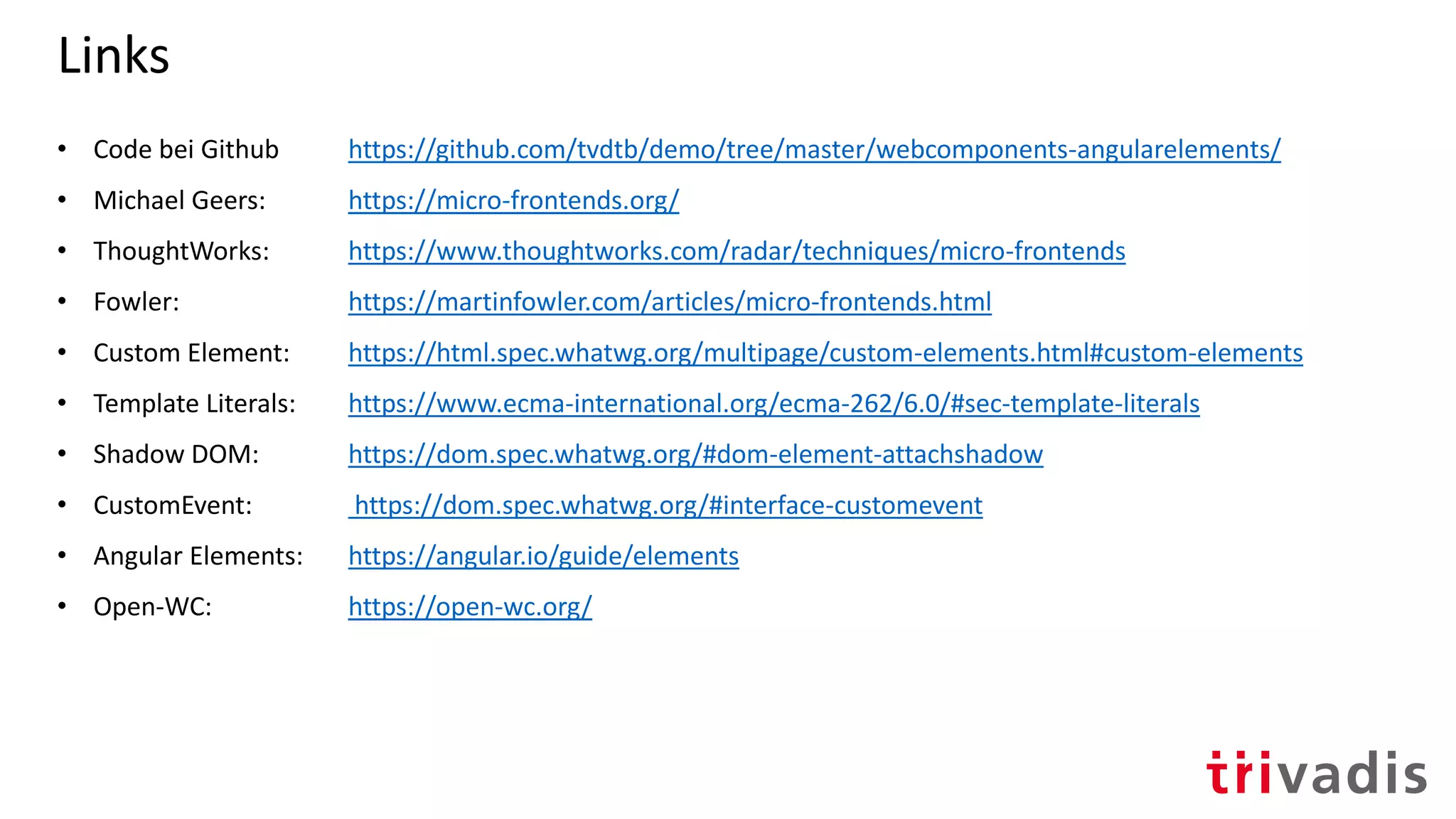 Links
• Code bei Github https://github.com/tvdtb/demo/tree/master/webcomponents-angularelements/
• Michael Geers: https://micro-frontends.org/
• ThoughtWorks: https://www.thoughtworks.com/radar/techniques/micro-frontends
• Fowler: https://martinfowler.com/articles/micro-frontends.html
• Custom Element: https://html.spec.whatwg.org/multipage/custom-elements.html#custom-elements
• Template Literals: https://www.ecma-international.org/ecma-262/6.0/#sec-template-literals
• Shadow DOM: https://dom.spec.whatwg.org/#dom-element-attachshadow
• CustomEvent: https://dom.spec.whatwg.org/#interface-customevent
• Angular Elements: https://angular.io/guide/elements
• Open-WC: https://open-wc.org/
 