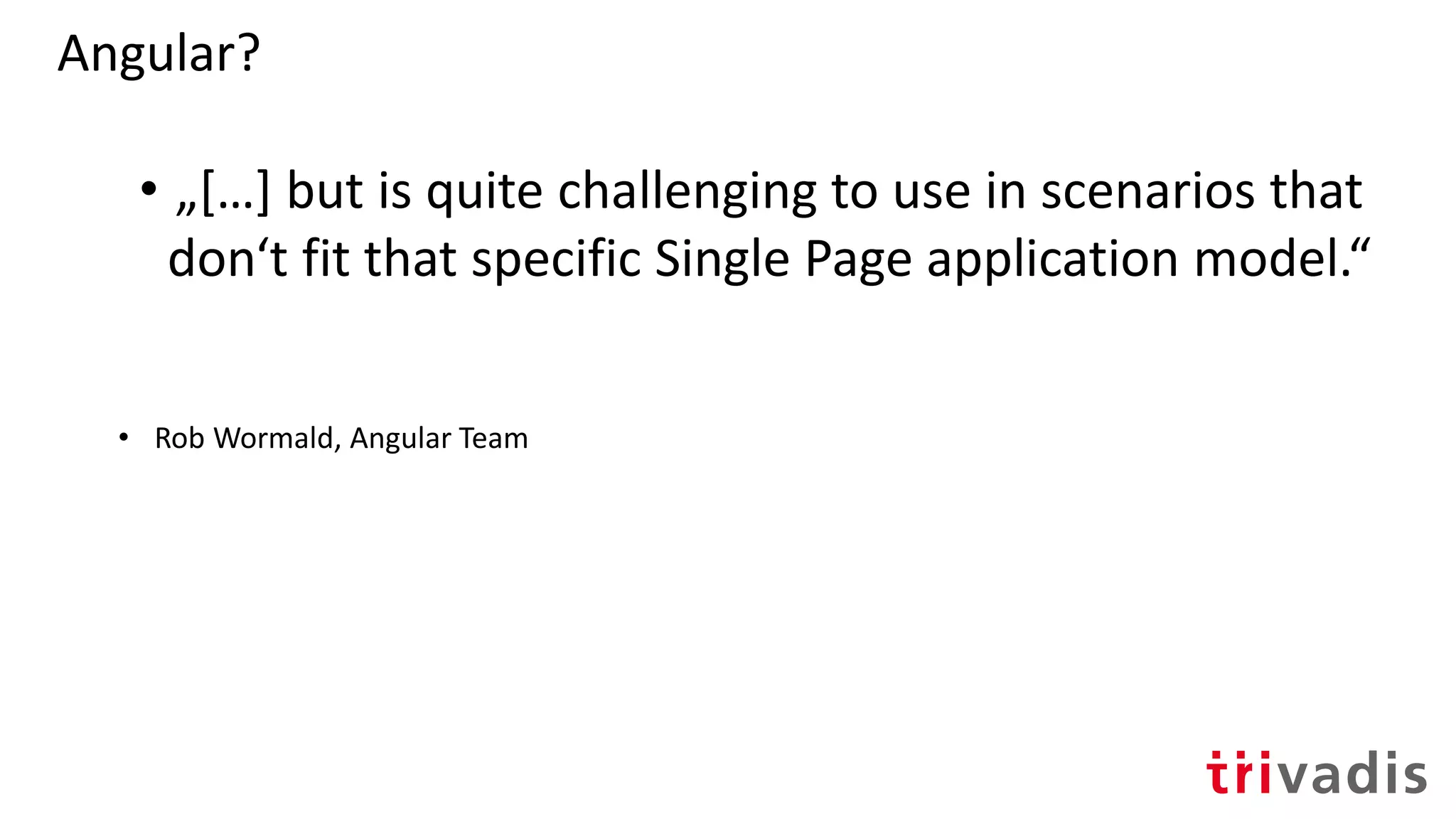 Angular?
• „[…] but is quite challenging to use in scenarios that
don‘t fit that specific Single Page application model.“
• Rob Wormald, Angular Team
 