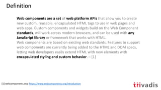 Web components are a set of web platform APIs that allow you to create
new custom, reusable, encapsulated HTML tags to use in web pages and
web apps. Custom components and widgets build on the Web Component
standards, will work across modern browsers, and can be used with any
JavaScript library or framework that works with HTML.
Web components are based on existing web standards. Features to support
web components are currently being added to the HTML and DOM specs,
letting web developers easily extend HTML with new elements with
encapsulated styling and custom behavior. – [1]
[1] webcomponents.org: https://www.webcomponents.org/introduction
Definition
 