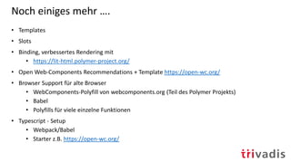 Noch einiges mehr ….
• Templates
• Slots
• Binding, verbessertes Rendering mit
• https://lit-html.polymer-project.org/
• Open Web-Components Recommendations + Template https://open-wc.org/
• Browser Support für alte Browser
• WebComponents-Polyfill von webcomponents.org (Teil des Polymer Projekts)
• Babel
• Polyfills für viele einzelne Funktionen
• Typescript - Setup
• Webpack/Babel
• Starter z.B. https://open-wc.org/
 