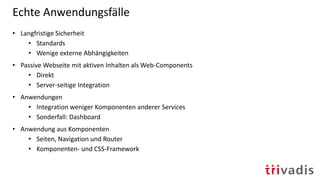 Echte Anwendungsfälle
• Langfristige Sicherheit
• Standards
• Wenige externe Abhängigkeiten
• Passive Webseite mit aktiven Inhalten als Web-Components
• Direkt
• Server-seitige Integration
• Anwendungen
• Integration weniger Komponenten anderer Services
• Sonderfall: Dashboard
• Anwendung aus Komponenten
• Seiten, Navigation und Router
• Komponenten- und CSS-Framework
 