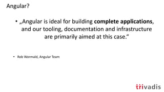 Angular?
• „Angular is ideal for building complete applications,
and our tooling, documentation and infrastructure
are primarily aimed at this case.“
• Rob Wormald, Angular Team
 
