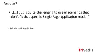 Angular?
• „[…] but is quite challenging to use in scenarios that
don‘t fit that specific Single Page application model.“
• Rob Wormald, Angular Team
 