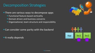 Decomposition Strategies
 There are various ways to decompose apps
 Functional feature-based verticality
 Domain driven and business concerns
 Organizational, team structure and responsibility
 Can consider some parity with the backend
 It really depends
13
App Svc1 Svc2
 