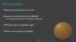 Decomposition
 Effective decomposition is crucial
 Beware of the Big Ball of Mud (BBOM)
 A "distributed monolith" in backend semantics
 Difficult to get it completely right
 Observe and change accordingly
14
 