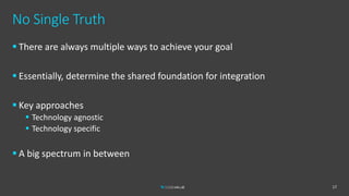 No Single Truth
 There are always multiple ways to achieve your goal
 Essentially, determine the shared foundation for integration
 Key approaches
 Technology agnostic
 Technology specific
 A big spectrum in between
17
 