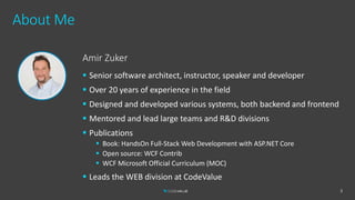 About Me
2
Amir Zuker
 Senior software architect, instructor, speaker and developer
 Over 20 years of experience in the field
 Designed and developed various systems, both backend and frontend
 Mentored and lead large teams and R&D divisions
 Publications
 Book: HandsOn Full-Stack Web Development with ASP.NET Core
 Open source: WCF Contrib
 WCF Microsoft Official Curriculum (MOC)
 Leads the WEB division at CodeValue
 