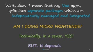 21
Wait, does it mean that my Vue apps,
split into separate packages which are
independently managed and integrated..
Technically, in a sense, YES!
AM I DOING MICRO FRONTENDS?
 