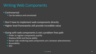 Writing Web Components
 Controversial
 Can be tedious and convoluted
 Don't have to implement web components directly
 Higher level frameworks still provide incredible value
 Going with web components is not a problem free path
 Prefer to register components quickly
 Shadow DOM and theme-ability
 Server-side rendering (web components are a browser phenomenon)
 Accessibility
 SEO
23
 