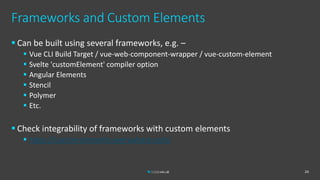 Frameworks and Custom Elements
 Can be built using several frameworks, e.g. –
 Vue CLI Build Target / vue-web-component-wrapper / vue-custom-element
 Svelte 'customElement' compiler option
 Angular Elements
 Stencil
 Polymer
 Etc.
 Check integrability of frameworks with custom elements
 https://custom-elements-everywhere.com/
24
 