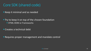 Core SDK (shared code)
 Keep it minimal and as needed
 Try to keep it on top of the chosen foundation
 HTML DOM or Frameworks
 Creates a technical debt
 Requires proper management and mandate control
30
 