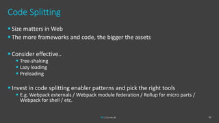 Code Splitting
 Size matters in Web
 The more frameworks and code, the bigger the assets
 Consider effective..
 Tree-shaking
 Lazy loading
 Preloading
 Invest in code splitting enabler patterns and pick the right tools
 E.g. Webpack externals / Webpack module federation / Rollup for micro parts /
Webpack for shell / etc.
31
 