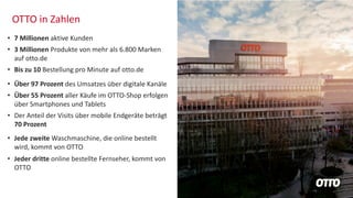 OTTO in Zahlen
• 7 Millionen aktive Kunden
• 3 Millionen Produkte von mehr als 6.800 Marken
auf otto.de
• Bis zu 10 Bestellung pro Minute auf otto.de
• Über 97 Prozent des Umsatzes über digitale Kanäle
• Über 55 Prozent aller Käufe im OTTO-Shop erfolgen
über Smartphones und Tablets
• Der Anteil der Visits über mobile Endgeräte beträgt
70 Prozent
• Jede zweite Waschmaschine, die online bestellt
wird, kommt von OTTO
• Jeder dritte online bestellte Fernseher, kommt von
OTTO
 