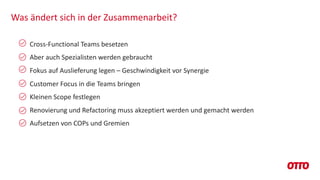 Was ändert sich in der Zusammenarbeit?
Cross-Functional Teams besetzen
Aber auch Spezialisten werden gebraucht
Fokus auf Auslieferung legen – Geschwindigkeit vor Synergie
Customer Focus in die Teams bringen
Kleinen Scope festlegen
Renovierung und Refactoring muss akzeptiert werden und gemacht werden
Aufsetzen von COPs und Gremien
 