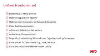 Und was braucht man so?
Start simple: Erstmal einfach
Optimiere spät: Beim Backend
Optimiere von Anfang an: bei Request & Response
Clean Code von Anfang an
Alles muss isoliert getestet werden
An Breaking Changes denken
Wäge ab ob eine Lösung Technisch oder Organisatorisch gefunden wird
Baue Muster für Querschnitt: Log, Track, Security….
Baue eine interaktive lebende Pattern Library
 