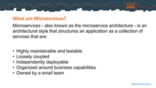 Microservices - also known as the microservice architecture - is an
architectural style that structures an application as a collection of
services that are:
What are Microservices?
https://microservices.io/
• Highly maintainable and testable
• Loosely coupled
• Independently deployable
• Organized around business capabilities
• Owned by a small team
 