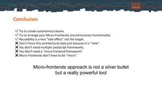 Conclusion
✅ Try to create autonomous teams.
✅ Try to arrange your Micro-Frontends around business functionality.
✅ Reusability is a nice “side effect” not the target.
❌ Don’t Force this architectural style just because it is “new”.
❌ You don’t need multiple JavaScript frameworks.
❌ You don’t need a “micro-frontend framework”.
❌ Micro-Frontends don’t have to be “micro”.
Micro-frontends approach is not a silver bullet
but a really powerful tool
 