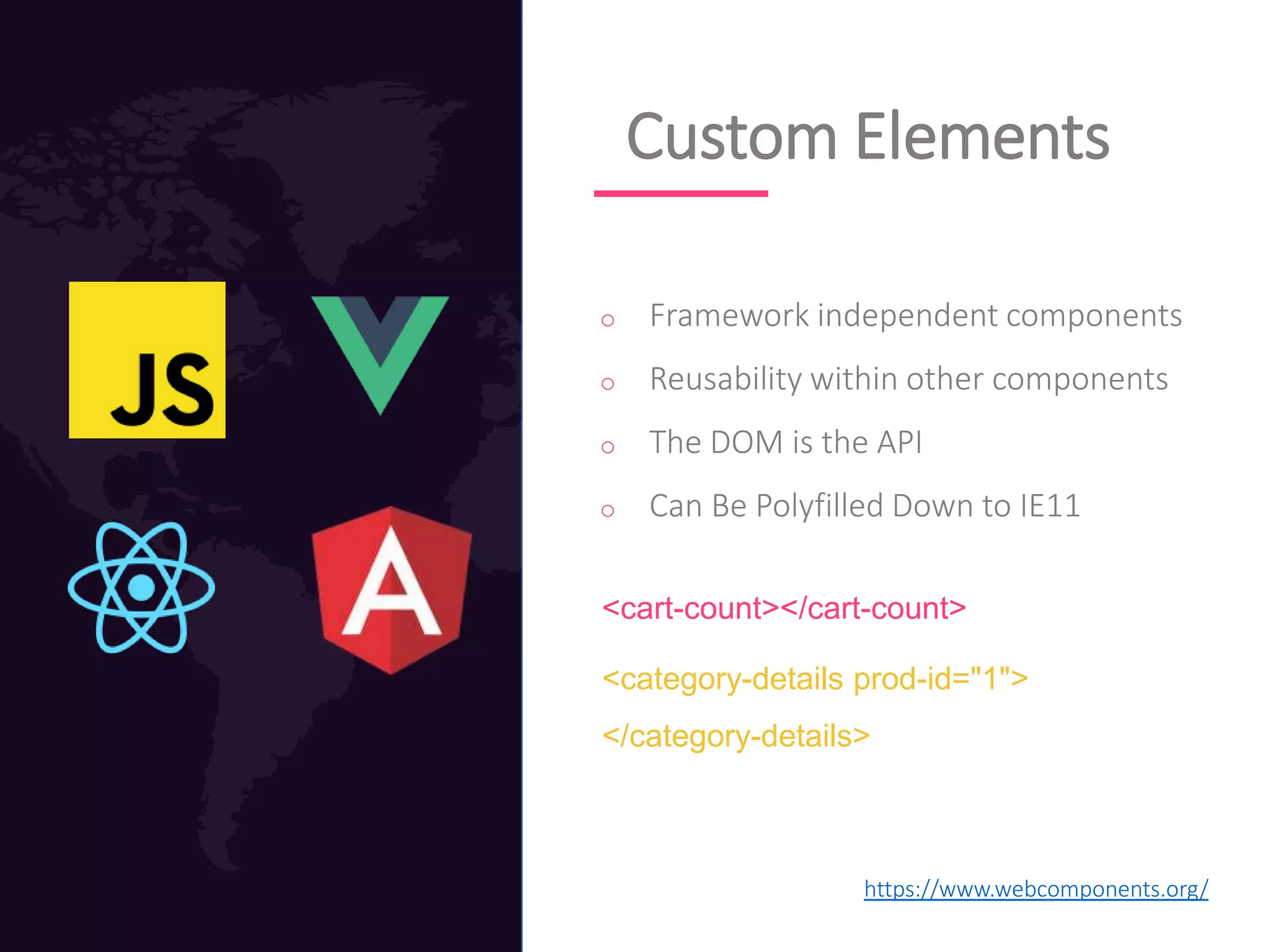 Custom Elements
o Framework independent components
o Reusability within other components
o The DOM is the API
o Can Be Polyfilled Down to IE11
<cart-count></cart-count>
<category-details prod-id="1">
</category-details>
https://www.webcomponents.org/
 