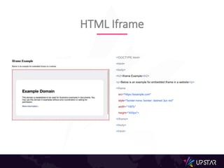 <!DOCTYPE html>
<html>
<body>
<h2>Iframe Example</h2>
<p>Below is an example for embedded iframe in a website</p>
<iframe
src="https://example.com"
style="border:none; border: dashed 3px red"
width="100%"
height="400px">
</iframe>
</body>
</html>
HTML Iframe
 