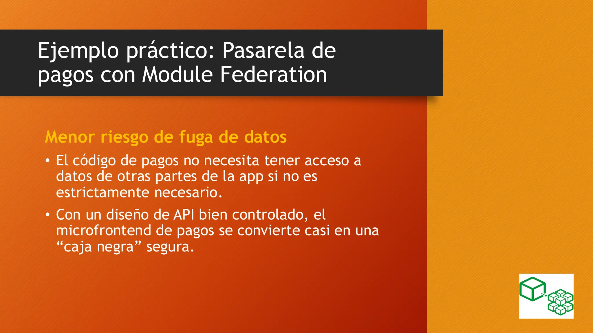 Ejemplo práctico: Pasarela de
pagos con Module Federation
Menor riesgo de fuga de datos
• El código de pagos no necesita tener acceso a
datos de otras partes de la app si no es
estrictamente necesario.
• Con un diseño de API bien controlado, el
microfrontend de pagos se convierte casi en una
“caja negra” segura.
 