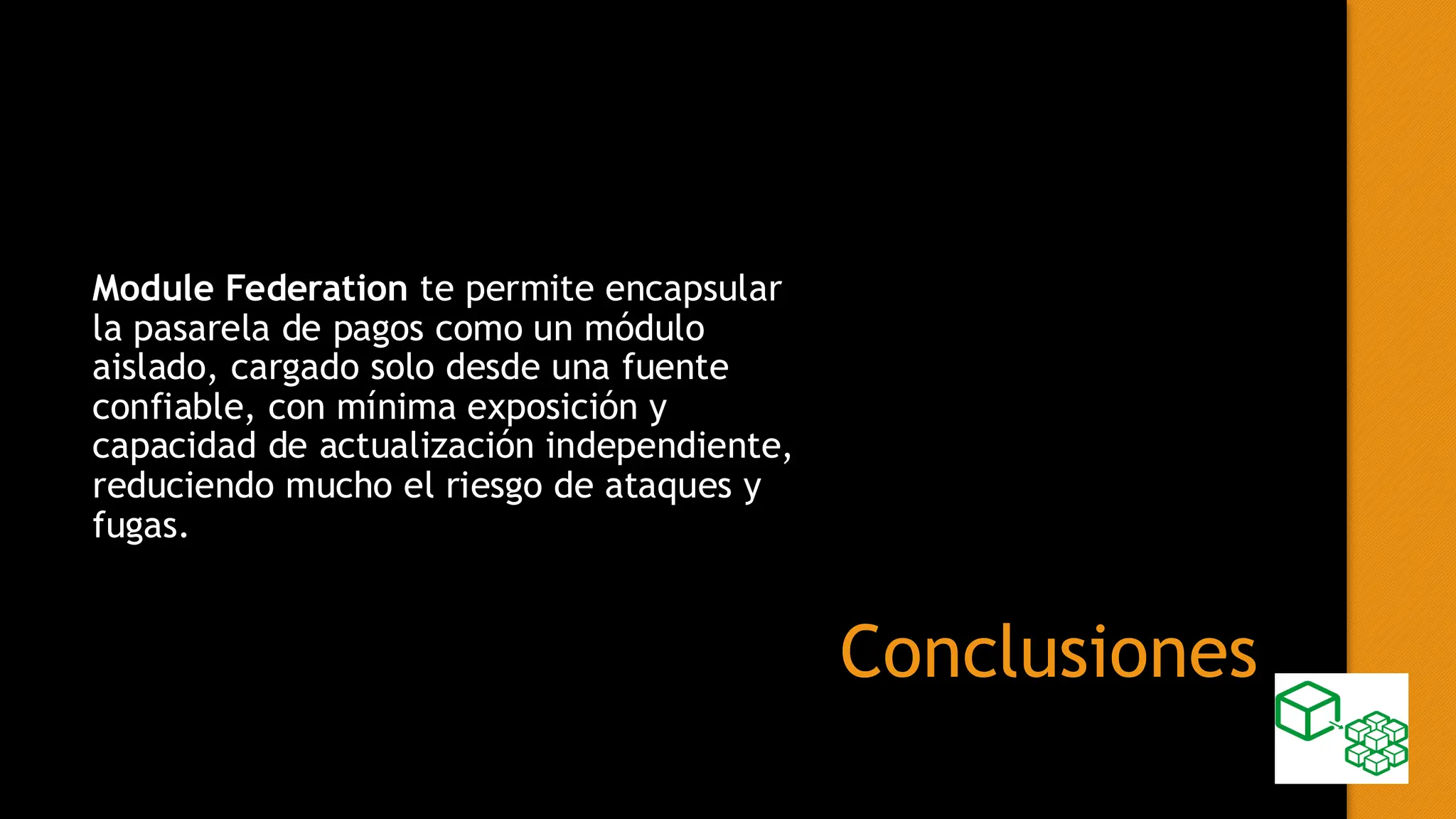 Conclusiones
Module Federation te permite encapsular
la pasarela de pagos como un módulo
aislado, cargado solo desde una fuente
confiable, con mínima exposición y
capacidad de actualización independiente,
reduciendo mucho el riesgo de ataques y
fugas.
 