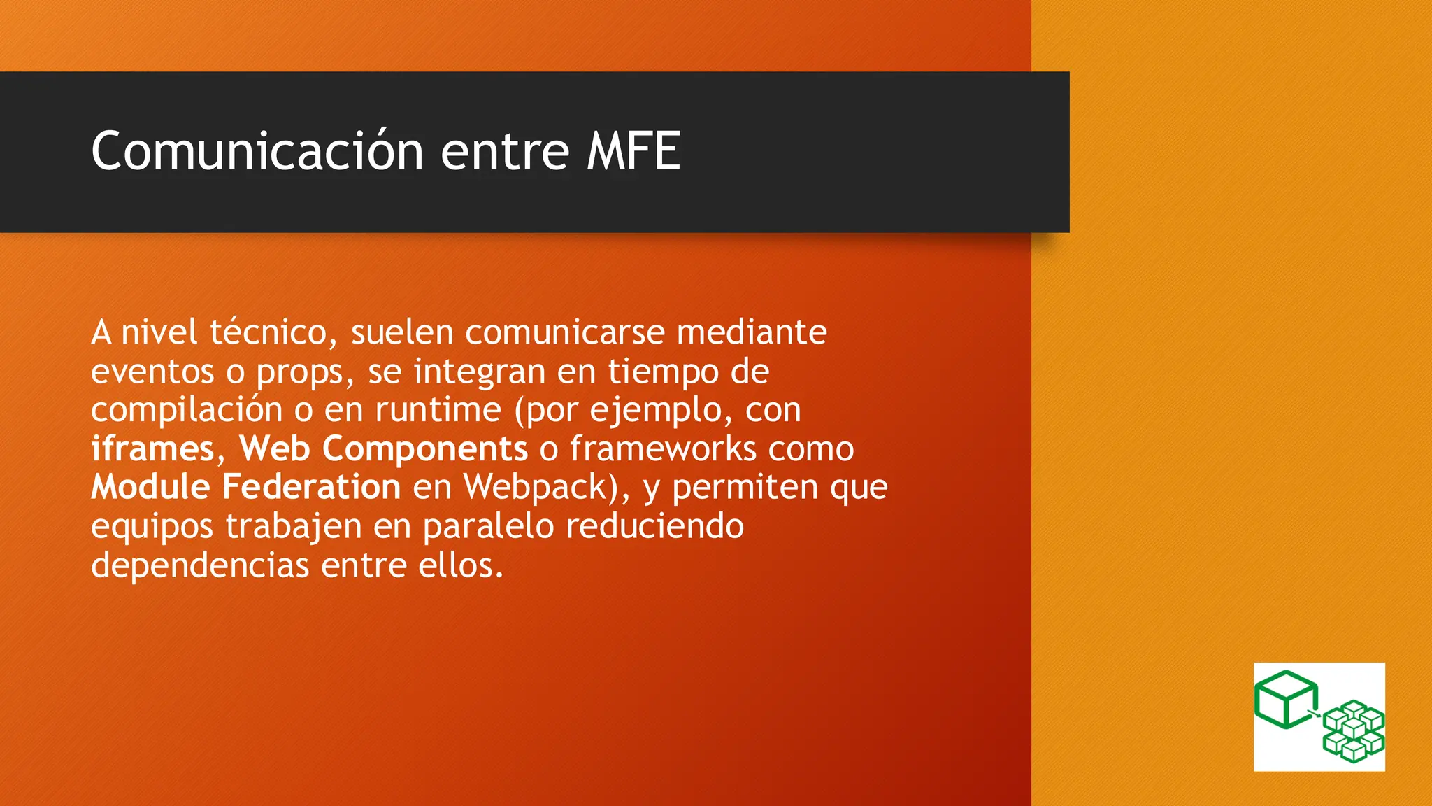 Comunicación entre MFE
A nivel técnico, suelen comunicarse mediante
eventos o props, se integran en tiempo de
compilación o en runtime (por ejemplo, con
iframes, Web Components o frameworks como
Module Federation en Webpack), y permiten que
equipos trabajen en paralelo reduciendo
dependencias entre ellos.
 