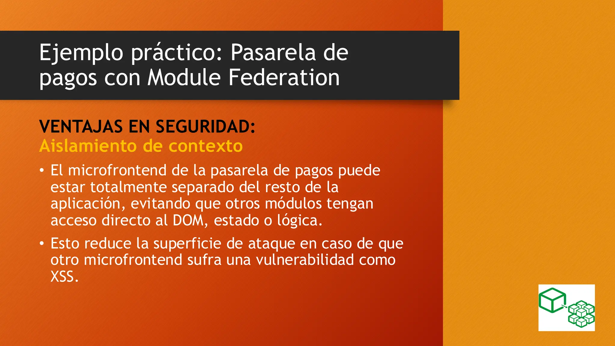 Ejemplo práctico: Pasarela de
pagos con Module Federation
VENTAJAS EN SEGURIDAD:
Aislamiento de contexto
• El microfrontend de la pasarela de pagos puede
estar totalmente separado del resto de la
aplicación, evitando que otros módulos tengan
acceso directo al DOM, estado o lógica.
• Esto reduce la superficie de ataque en caso de que
otro microfrontend sufra una vulnerabilidad como
XSS.
 