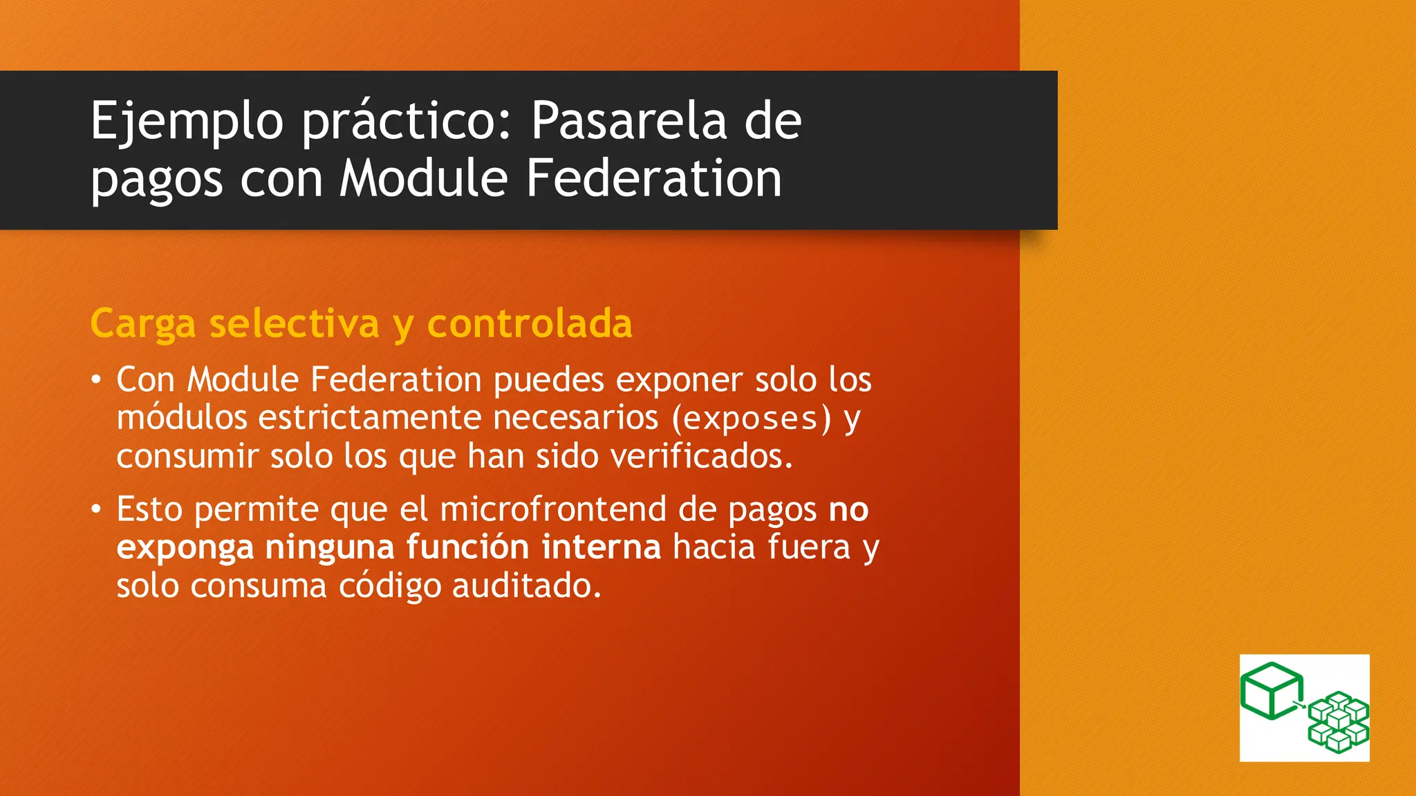 Ejemplo práctico: Pasarela de
pagos con Module Federation
Carga selectiva y controlada
• Con Module Federation puedes exponer solo los
módulos estrictamente necesarios (exposes) y
consumir solo los que han sido verificados.
• Esto permite que el microfrontend de pagos no
exponga ninguna función interna hacia fuera y
solo consuma código auditado.
 